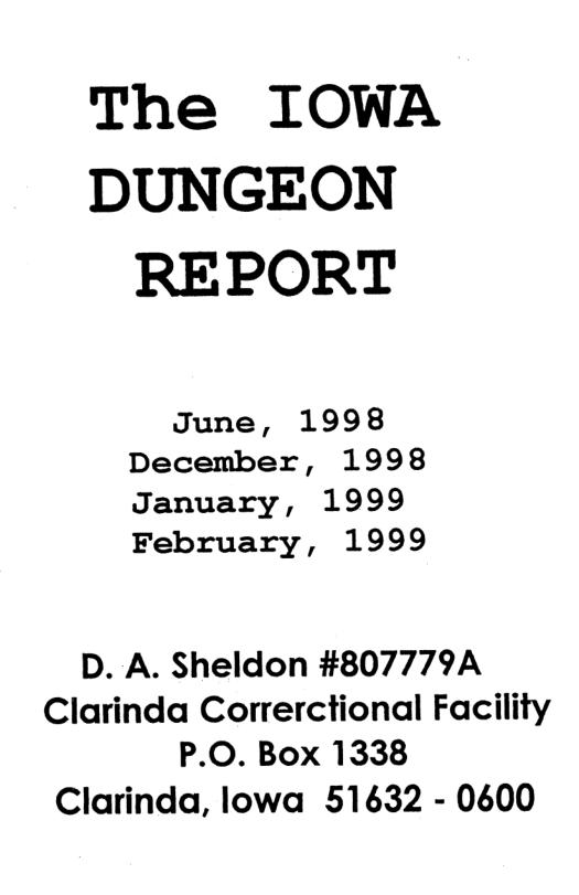 The IOWA DUNGEON REPORT June, 1998 December, 1998 January, 1999 February, 1999 D. A. Sheldon #807779A Clarinda Correrctional Facility P.O. Box 1338 Clarinda, lowa 51632 - 0600